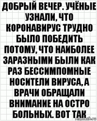 Добрый вечер. Учёные узнали, что коронавирус трудно было победить потому, что наиболее заразными были как раз бессимпомные носители вируса, а врачи обращали внимание на остро больных. Вот так