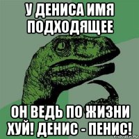 у дениса имя подходящее он ведь по жизни хуй! денис - пенис!