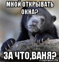 мной открывать окна? за что,ваня?