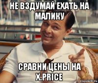 не вздумай ехать на малику сравни цены на x.price