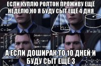 если куплю ролтон проживу ещё неделю,но я буду сыт ещё 4 дня а если доширак то 10 дней и буду сыт ещё 3