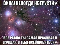 вика! некогда не грусти♥ все равно ты самая красивая и лучшая, в тебя всевлюбяться♥