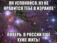 ян успокойся, ну не нравится тебе в израиле поверь, в россии еще хуже жить!