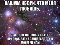 пашуха не ври, что меня любишь, травля-не любовь. и хватит приписывать всякие гадости к моим мемам