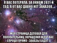 я вас потеряла. за окном 2021-й год, а от вас давно нет заказов... моя страница деловая для покупательниц. украшения ждут вас. спрошу прямо - заказы будут ?