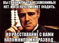 вы говорили что незаменимых нет. и кто хочет может уходить. но расставание с вами напомнило мне развод .