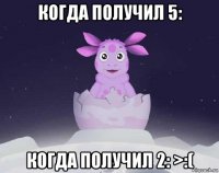 когда получил 5: когда получил 2: >:(