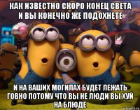 как известно скоро конец света и вы конечно же подохнете и на ваших могилах будет лежать говно потому что вы не люди вы хуй на блюде