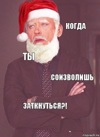  когда ты соизволишь заткнуться?!