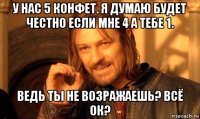 у нас 5 конфет. я думаю будет честно если мне 4 а тебе 1. ведь ты не возражаешь? всё ок?