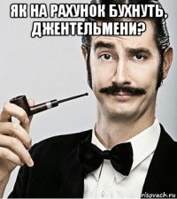 як на рахунок бухнуть, джентельмени? 