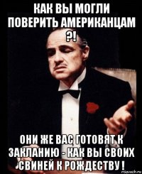 как вы могли поверить американцам ?! они же вас готовят к закланию - как вы своих свиней к рождеству !