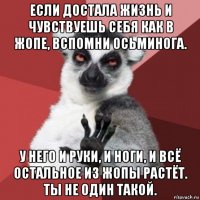 если достала жизнь и чувствуешь себя как в жопе, вспомни осьминога. у него и руки, и ноги, и всё остальное из жопы растёт. ты не один такой.