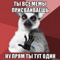 ты все мемы присваиваешь ну прям ты тут один