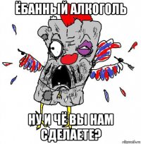 ёбанный алкоголь ну и чё вы нам сделаете?