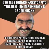 это тебе только кажется что тебе не о чем переживать в своей жизни я могу превратить твою жизнь в кошмар парой звонков и ты вылетишь из страны обратно в свой кишлак!