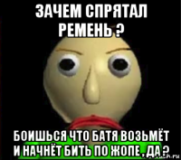 зачем спрятал ремень ? боишься что батя возьмёт и начнёт бить по жопе , да ?