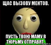 щас вызову ментов. пусть твою маму в тюрьму отправят.