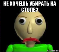 не хочешь убирать на столе? 