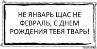 Не январь щас не февраль, с днем рождения тебя тварь! 