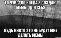 то чувство когда я создаю мемы для себя ведь никто это не будет мне делать мемы