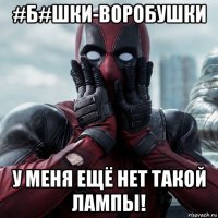 #б#шки-воробушки у меня ещё нет такой лампы!