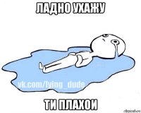 ладно ухажу ти плахои