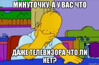 минуточку, а у вас что даже телевизора что ли нет?