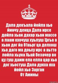 Дала декъала йойла хьо йинчу денца Дала ирсе дойла хьан дахар хьан массо а лаам кхочуш хуьлуш Цкъа а хьан дог йа б1аьрг ца делхош хьа даго ма доьху ирс а аьтто лойла хьуна Хьай безачер во цу гуш даим ела елла цар хьа дог хьостуш Дала дукха яха йойл хьо Зарган
От Амины