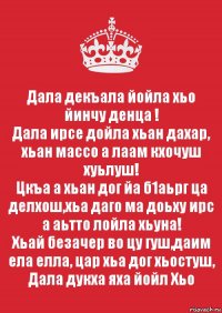 Дала декъала йойла хьо йинчу денца !
Дала ирсе дойла хьан дахар, хьан массо а лаам кхочуш хуьлуш!
Цкъа а хьан дог йа б1аьрг ца делхош,хьа даго ма доьху ирс а аьтто лойла хьуна!
Хьай безачер во цу гуш,даим ела елла, цар хьа дог хьостуш, Дала дукха яха йойл Хьо