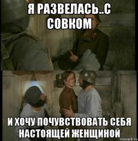 я развелась..с совком и хочу почувствовать себя настоящей женщиной