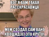 вот я вам такая расскрасавица мем создал сам вано хвощидзе! это круто!