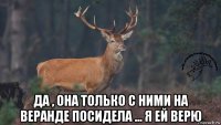  да , она только с ними на веранде посидела ... я ей верю