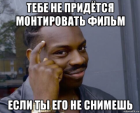 тебе не придётся монтировать фильм если ты его не снимешь