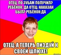 отец: по зубам получил? ребёнок: да отец: наказан был? ребёнок:да отец: а теперь пиздуй к своей шлюхе!