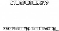 а ты точно шериф? скажи что нибудь на шерифском?!