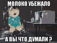 молоко убежало а вы что думали ?