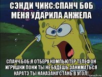 сэнди чикс:спанч боб меня ударила анжела спанч боб:я отберу компьютер телефон игрушки пони ты не будешь заниматься каратэ ты наказана стань в угол!