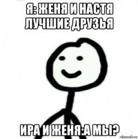 я: женя и настя лучшие друзья ира и женя:а мы?