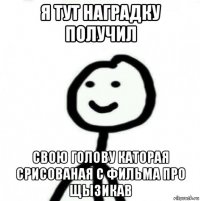 я тут наградку получил свою голову каторая срисованая с фильма про щызикав