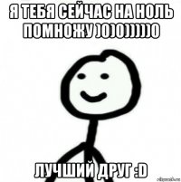 я тебя сейчас на ноль помножу )0)0)))))0 лучший друг :d