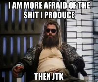 i am more afraid of the shit i produce then jtk