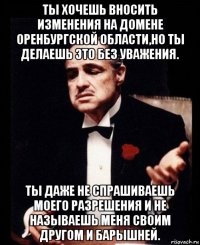 ты хочешь вносить изменения на домене оренбургской области,но ты делаешь это без уважения. ты даже не спрашиваешь моего разрешения и не называешь меня своим другом и барышней.