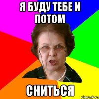 я буду тебе и потом сниться