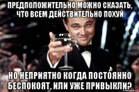 предположительно можно сказать, что всем действительно похуй но неприятно когда постоянно беспокоят, или уже привыкли?