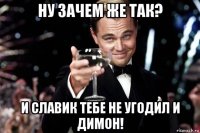 ну зачем же так? и славик тебе не угодил и димон!