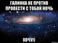 галинка не против провести с тобой ночь хочу!)