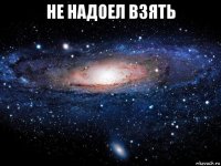 не надоел взять 