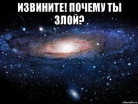 извините! почему ты злой? 