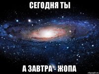 сегодня ты а завтра - жопа